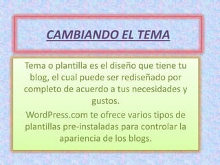 CAMBIANDO EL TEMA

Tema o plantilla es el diseño que tiene tu
 blog, el cual puede ser rediseñado por
completo de acuerdo a tus necesidades y
                  gustos.
WordPress.com te ofrece varios tipos de
plantillas pre-instaladas para controlar la
          apariencia de los blogs.
 