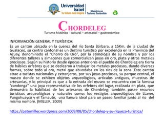 Turismo histórico - cultural – artesanal – gastronómico
INFORMACIÓN GENERAL Y TURÍSTICA:
Es un cantón ubicado en la cuenca del río Santa Bárbara, a 15Km. de la ciudad de
Gualaceo, su centro cantonal es un destino turístico por excelencia en la Provincia del
Azuay, denominado el “Chorro de Oro”, por la etimología de su nombre y por los
diferentes talleres y almacenes que comercializan joyas en oro, plata y otros metales
preciosos. Según su historia desde épocas anteriores el pueblo de Chordeleg era tierra
de hábiles orfebres que se dedicaron a trabajar los metales preciosos, dando diversas
formas, sobre todo al oro, metal que abundaba en los ríos de la zona. Este cantón
atrae a turistas nacionales y extranjeros, por sus joyas preciosas, su parque central, el
museo donde se exhiben objetos arqueológicos, artículos antiguos, muestras de
artesanías, y lo principal es que a la entrada del museo se encuentra con la famosa
“candonga” una joya representativa de los orfebres del lugar, realizada en plata, que
demuestra la habilidad de los artesanos de Chordeleg; también posee recursos
turísticos arqueológicos y naturales como: los vestigios arqueológicos de LLaver,
Pungohuayco y el Tamaute, una llanura ideal para un paseo familiar junto al río del
mismo nombre. (MILLER, 2009)
https://patomiller.wordpress.com/2009/08/05/chordeleg-y-su-riqueza-turistica/
CHORDELEG
 