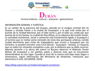 Turismo histórico - cultural – artesanal – gastronómico
INFORMACIÓN GENERAL Y TURÍSTICA:
Es un cantón de la provincia del Guayas, ubicado en el margen oriental del río
Guayas y situado frente a la ciudad de Guayaquil, a la que está unida por el
puente de la Unidad Nacional, por el lado norte y, por el lado sur, unido por que
puente de la Isla Santay. La ciudad de Eloy Alfaro, es la cabecera del cantón Durán,
su actividad económica, social y comercial está fuertemente ligada a Guayaquil y
al turismo que se realiza como conexión de estas dos parroquias urbanas, siendo
ciudad dormitorio para miles de trabajadores que cruzan a Guayaquil por vía
terrestre, se pueden transitar unos 6 km (Durán - Guayaquil - Santay), un trayecto
que no todos los visitantes completan a pie, por la distancia que se debe recorrer.
Además permite a la altura del estero La Bocana observar el Malecón Simón
Bolívar de Guayaquil y ver patillos, patos y diversas aves que se encuentran
alimentándose en ese lugar. Cuando el nivel de la marea está bajo estas llegan a
alimentarse, según información del Ministerio de Ambiente, institución que
administra el sitio. (ECUADOR, 2014)
http://blog.espol.edu.ec/maberive/lugares-turisticos/
DURÁN
 