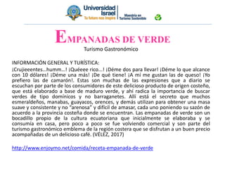 EMPANADAS DE VERDE
Turismo Gastronómico
INFORMACIÓN GENERAL Y TURÍSTICA:
¡Crujieeentes…humm…! ¡Quéeee rico...! ¡Déme dos para llevar! ¡Déme lo que alcance
con 10 dólares! ¡Déme una más! ¡De qué tiene! ¡A mí me gustan las de queso! ¡Yo
prefiero las de camarón!. Estas son muchas de las expresiones que a diario se
escuchan por parte de los consumidores de este delicioso producto de origen costeño,
que está elaborado a base de maduro verde, y ahí radica la importancia de buscar
verdes de tipo domínicos y no barraganetes. Allí está el secreto que muchos
esmeraldeños, manabas, guayacos, orences, y demás utilizan para obtener una masa
suave y consistente y no “arenosa” y difícil de amasar, cada uno poniendo su sazón de
acuerdo a la provincia costeña donde se encuentran. Las empanadas de verde son un
bocadillo propio de la cultura ecuatoriana que inicialmente se elaboraba y se
consumía en casa, pero poco a poco se fue volviendo comercial y son parte del
turismo gastronómico emblema de la región costera que se disfrutan a un buen precio
acompañadas de un delicioso café. (VÉLEZ, 2017)
http://www.enjoymo.net/comida/receta-empanada-de-verde
 