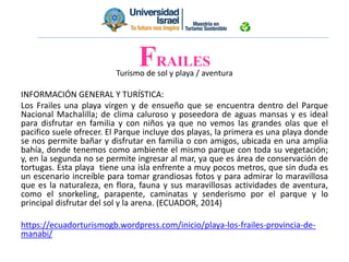 Turismo de sol y playa / aventura
INFORMACIÓN GENERAL Y TURÍSTICA:
Los Frailes una playa virgen y de ensueño que se encuentra dentro del Parque
Nacional Machalilla; de clima caluroso y poseedora de aguas mansas y es ideal
para disfrutar en familia y con niños ya que no vemos las grandes olas que el
pacifico suele ofrecer. El Parque incluye dos playas, la primera es una playa donde
se nos permite bañar y disfrutar en familia o con amigos, ubicada en una amplia
bahía, donde tenemos como ambiente el mismo parque con toda su vegetación;
y, en la segunda no se permite ingresar al mar, ya que es área de conservación de
tortugas. Esta playa tiene una isla enfrente a muy pocos metros, que sin duda es
un escenario increíble para tomar grandiosas fotos y para admirar lo maravillosa
que es la naturaleza, en flora, fauna y sus maravillosas actividades de aventura,
como el snorkeling, parapente, caminatas y senderismo por el parque y lo
principal disfrutar del sol y la arena. (ECUADOR, 2014)
https://ecuadorturismogb.wordpress.com/inicio/playa-los-frailes-provincia-de-
manabi/
FRAILES
 