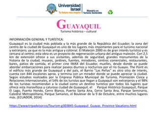 Turismo histórico – cultural
INFORMACIÓN GENERAL Y TURÍSTICA:
Guayaquil es la ciudad más poblada y la más grande de la República del Ecuador; la zona del
centro de la ciudad de Guayaquil es uno de los lugares más importantes para el turismo nacional
y extranjero, ya que es la más antigua y colonial. El Malecón 2000 es de gran interés turístico y es
cercana al centro; esta obra es un proyecto de regeneración urbana del antiguo malecón. Con 2,5
km de extensión ofrece a sus visitantes, además de seguridad, grandes monumentos de la
historia de la ciudad, museos, jardines, fuentes, miradores, centros comerciales, restaurantes,
bares, patios de comida, el primer cine IMAX del Ecuador, muelles, desde donde se puede
abordar embarcaciones para realizar paseos diurnos y nocturnos por el río Guayas. The Point es
el edificio más grande de Guayaquil y del país, el Barrio "Las Peñas" es otro sitio de interés,
cuenta con 444 escalones aprox. y termina con un mirador donde se puede apreciar la ciudad.
Según estudios realizados por la Empresa Pública Municipal de Turismo, Promoción Cívica y
Relaciones Internacionales, el 54% de los turistas que llegan a Guayaquil son extranjeros y el 98%
de los turistas recomiendan a la ciudad como un destino turístico por todos los lugares que
ofrece esta maravillosa y calurosa ciudad de Guayaquil, el Parque Histórico Guayaquil, Parque
El Lago, Puerto Hondo, Cerro Blanco, Puerto Santa Ana, Cerro Santa Ana, Parque Seminario,
Catedral Metropolitana, Parque Samanes, el Boulevar de la 9 de Octubre, entre muchos lugares
más. (ECUADOR, 2014)
https://www.tripadvisor.co/Tourism-g303845-Guayaquil_Guayas_Province-Vacations.html
GUAYAQUIL
 