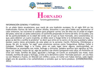 Turismo gastronómico
INFORMACIÓN GENERAL Y TURÍSTICA:
Es un plato típico ecuatoriano, que nació de una tradición europea; En el siglo XVII en los
tradicionales hornos de leña se hacían allullas, bizcochos o pan pero había que aprovechar el
calor entonces, las cocineras lo usaban para preparar carnes una de ellas era el cerdo el origen
del plato, viene de un plato valenciano: el cochinillo preparado en horno de leña. En Ecuador, una
de las particularidades es la edad del cerdo con el que se hace hornado, otra característica es
que, para obtener un cuero crujiente, se debe cocer a fuego lento si la temperatura es baja, “la
grasa se derrite y confita la proteína” es decir que entra en la carne y le da esa suavidad y sabor,
existen cuatro raíces principales de este plato en la serranía: Carchi, Pichincha, Chimborazo y
Azuay. De ahí, la receta "se regó" para provincias vecinas como Tungurahua, Bolívar, Cañar o
Cotopaxi. También llegó a la Costa, pero en cada lugar tiene alguna, particularidad, en
Chimborazo se acompaña con mote, lechuga y chiriucho, palabra quichua que significa ají frío,
agua, sal, cebolla, trozos de ají, algo de panela o de chicha componen esta salsa; en Pichincha se
sirve con mote, tortillas de papa, aguacate y lechuga, en Carchi se acompaña con mote, maíz
tostado, tortillas de papa y lechuga, a este se lo denomina como "hornado pastuso", en Los Ríos
va con Maduro y huevo, en Manabí con chifles y yuca, en Cañar con habas tiernas, cada región
eligió una de acuerdo a los carbohidratos y cereales que su tierra produce. (CHIMBORACENSE,
2012)
https://costasierra.wordpress.com/2015/11/14/siete-curiosidades-del-hornado-ecuatoriano/
HORNADO
 