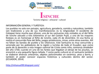 Turismo religioso – artesanal – cultural
INFORMACIÓN GENERAL Y TURÍSTICA:
Los pueblos no solo son paisajes, agricultura, ganadería, comida y naturaleza, también
son tradiciones y una de sus manifestaciones es la religiosidad. El occidente de
Cotopaxi tiene mucho que ofrecer, uno de los santuarios más visitados es el del Niño
de Isinche ubicado a tres kilómetros al sur del Cantón Pujilí, y uno de los mayores
festejos es en homenaje al Niño de Isinche, cada 25 de diciembre. En esa fecha se
realiza el concurrido Pase del Niño, juegos pirotécnicos, misas, entre otros eventos. Allí
no faltan las bandas de pueblo y los villancicos. Este Santuario es muy concurrido y
venerado por los pobladores de la región y turistas de todo el Ecuador; que como
parte de la devoción a esta imagen colonial de Cristo como niño, comienza alrededor
del año 1730, cuando en uno de los fardos que llegaban al obraje de los jesuitas, se
encontró a una pequeña figura tallada. Y como parte cultural en el santuario también
se elaboran diversas artesanías, objetos policromados en cerámica, yeso y barro, y
también el poder conocer espacios históricos y culturales dentro del sector.
(ECUADOR, 2014)
http://mhanuel99.blogspot.com/
ISINCHE
 