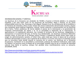 Turismo comunitario - cultural
INFORMACIÓN GENERAL Y TURÍSTICA:
Los Quichuas de la Amazonia son alrededor de 70.000 y huyeron al Oriente debido a la conquista
española y por esta razón viven en las provincias de Sucumbíos, Napo y Pastaza, en las zonas
comprendidas entre los ríos, Putumayo y San Miguel, Pastaza al sur, las estribaciones de la Cordillera y
las fronteras de Colombia y Perú al este. Existen dos etnias tradicionales denominadas Canelos y Quijos
que comparten igual tradición lingüística, cultural, ciertas creencias y conocimientos con los Quichuas
de la Sierra. Tienen problemas de tierras debido al avance de la colonización y la penetración de
empresas transnacionales de palma y te. En la actualidad la expansión de la colonización, la
agroindustria y la explotación petrolera, han limitado el territorio de los Quichuas, obligándolos a
incorporarse a la economía del país, en forma muy desfavorable. Los Quichuas reconocen diferentes
tiempos como: el Unai que es el (tiempo mítico) remoto e inapetencia donde tienen sobre todo su
origen las administraciones sociales, el Callari Uras, sobre todo que marca la época de los primeros
hombres denominados (runas) y por lo general de la historia y el Cunan Uras que es el (tiempo actual)
que se encumbra hasta donde alcanza la memoria de la cultura. Los Quichuas de la Amazonia
Ecuatoriana, mantienen en la actualidad su cosmovisión, prácticas de medicina tradicional, sobre todo
los hábitos y el quichua como la lengua de la comunidad, también esto les da un sentido de identidad
cultural muy fuerte al quichua, aunque han perdido otras manifestaciones como su vestuario.
(ECUADOR, 2014)
http://www.yasuniecolodge.travel/viaje-amazonia-del-ecuador/
http://www.ecuador-turistico.com/2012/05/quichuas-de-la-amazonia-ecuatoriana-los.html
KICHUAS
 