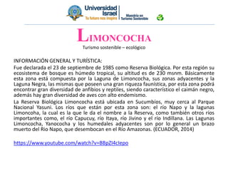 Turismo sostenible – ecológico
INFORMACIÓN GENERAL Y TURÍSTICA:
Fue declarada el 23 de septiembre de 1985 como Reserva Biológica. Por esta región su
ecosistema de bosque es húmedo tropical, su altitud es de 230 msnm. Básicamente
esta zona está compuesta por la Laguna de Limoncocha, sus zonas adyacentes y la
Laguna Negra, las mismas que poseen una gran riqueza faunística, por esta zona podrá
encontrar gran diversidad de anfibios y reptiles, siendo característico el caimán negro,
además hay gran diversidad de aves con alto endemismo.
La Reserva Biológica Limoncocha está ubicada en Sucumbíos, muy cerca al Parque
Nacional Yasuni. Los ríos que están por esta zona son: el río Napo y la lagunas
Limoncoha, la cual es la que le da el nombre a la Reserva, como también otros ríos
importantes como, el río Capucuy, río Itaya, río Jivino y el río Indillana. Las Lagunas
Limoncocha, Yanococha y los humedales adyacentes son por lo general un brazo
muerto del Rio Napo, que desembocan en el Río Amazonas. (ECUADOR, 2014)
https://www.youtube.com/watch?v=BBpZI4cIepo
LIMONCOCHA
 