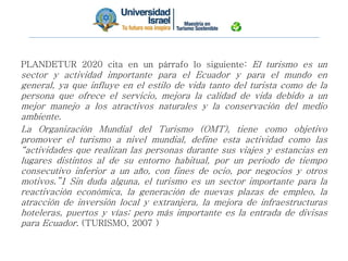PLANDETUR 2020 cita en un párrafo lo siguiente: El turismo es un
sector y actividad importante para el Ecuador y para el mundo en
general, ya que influye en el estilo de vida tanto del turista como de la
persona que ofrece el servicio, mejora la calidad de vida debido a un
mejor manejo a los atractivos naturales y la conservación del medio
ambiente.
La Organización Mundial del Turismo (OMT), tiene como objetivo
promover el turismo a nivel mundial, define esta actividad como las
“actividades que realizan las personas durante sus viajes y estancias en
lugares distintos al de su entorno habitual, por un periodo de tiempo
consecutivo inferior a un año, con fines de ocio, por negocios y otros
motivos.”1 Sin duda alguna, el turismo es un sector importante para la
reactivación económica, la generación de nuevas plazas de empleo, la
atracción de inversión local y extranjera, la mejora de infraestructuras
hoteleras, puertos y vías; pero más importante es la entrada de divisas
para Ecuador. (TURISMO, 2007 )
 