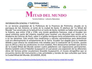 Turismo histórico – cultural y Naturaleza
INFORMACIÓN GENERAL Y TURÍSTICA:
Es un terreno propiedad de la Prefectura de la Provincia de Pichincha; situado en la
parroquia de San Antonio, al norte de la ciudad de Quito. El obelisco de "La Mitad del
Mundo" fue construido en la latitud 0 en el norte de Quito, también se habla como parte de
la historia, que entre 1736 y 1744, una misión geodésica francesa, viajó al Ecuador (en
aquel entonces parte del imperio español) para resolver una discusión que existía en la
Academia de Ciencias de París, sobre si el globo terráqueo tenía achatamiento en los polos
o en los extremos. Esta misión hizo mediciones y cálculos astronómicos para determinar
cuál era efectivamente el achatamiento de la Tierra. Ecuador fue elegido para la medición
debido a que ofrecía las condiciones más estables para la realización de la misión, puesto
que en África y Asia las condiciones no eran estables. Pero destacamos también que dentro
de la Ciudad Mitad del Mundo existen cuatro pabellones con exposiciones permanentes.
Dentro también está el Pabellón Guayasamín el cual posee una exposición de las diferentes
obras del famoso pintor ecuatoriano Oswaldo Guayasamín; el museo etnográfico que se
encuentra dentro del monumento y más actividades y tiendas de tipo culturales que tiene
la Ciudad Mitad del Mundo. (ECUADOR, 2014)
https://traveltime.com.ec/destinos/andes/quito/city-tour-centro-historico-mitad-del-mundo/
MITAD DEL MUNDO
 