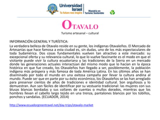 Turismo artesanal – cultural
INFORMACIÓN GENERAL Y TURÍSTICA:
La verdadera belleza de Otavalo reside en su gente, los indígenas Otavaleños. El Mercado de
Artesanías que hace famosa a esta ciudad es, sin dudas, uno de los más espectaculares de
toda Sudamérica. Dos cosas fundamentales vuelven tan atractivo a este mercado: su
excepcional oferta y su relevancia cultural, lo que lo vuelve fascinante es el modo en que el
visitante puede vivir la cultura ecuatoriana y las tradiciones de la Sierra en un mercado
donde las generaciones actuales interactúan del mismo modo que lo hacían en la época
histórica en que fue creado, los Otavaleños han llegado a ser, posiblemente, la población
indígena más próspera y más famosa de toda América Latina. En los últimos años se han
diseminado por todo el mundo en una exitosa campaña por llevar la cultura andina al
mundo. Puede ser que en parte por su éxito económico, los Otavaleños se las han arreglado
para preservar cientos de años de tradiciones e identidad cultural. Son orgullosos y lo
demuestran. Aun son fáciles de identificar por su vestuario tradicional: las mujeres con sus
blusas blancas bordadas y sus collares de cuentas o mullos dorados, mientras que los
hombres llevan el cabello largo tejido en una trenza, pantalones blancos por los tobillos,
ponchos y sandalias. (ECUADOR, 2014)
http://www.ecuadorgreentravel.net/day-trips/otavalo-market
OTAVALO
 