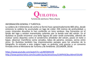 Turismo de aventura / flora y fauna
INFORMACIÓN GENERAL Y TURÍSTICA:
La caldera de 3 kilómetros de ancho se formó hace aproximadamente 800 años, desde
entonces la caldera ha acumulado un lago de cráter 250 metros de profundidad, y
cuyos minerales disueltos le han conferido un tono verdoso. Hay fumarolas en el
fondo del lago y existen manantiales calientes por la banda este del volcán. En el
Quilotoa se puede encontrar una bella laguna de color verde esmeralda, además de
realizar varios deportes como el senderismo alrededor del volcán, paseo en bote o
kayac, observar mamíferos como venados, lobos de páramo, conejos, zorros entre
otros. En Quilotoa también hay impresionantes paisajes para los amantes de la
fotografía, la entrada a este mágico lugar, es gratuita, esto gracias a un convenio
firmado entre el Ministerio de Turismo y de Ambiente. (ECUADOR, 2014)
https://www.youtube.com/watch?v=-pL4W5WHUY8
http://www.paisturistico.com/ecuador/quito/atractivos/S1WPhlSC8zuIWmA7OU40
QUILOTOA
 