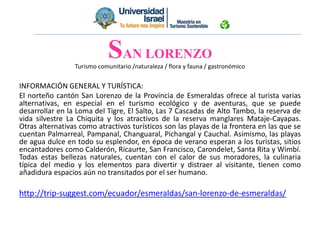 Turismo comunitario /naturaleza / flora y fauna / gastronómico
INFORMACIÓN GENERAL Y TURÍSTICA:
El norteño cantón San Lorenzo de la Provincia de Esmeraldas ofrece al turista varias
alternativas, en especial en el turismo ecológico y de aventuras, que se puede
desarrollar en la Loma del Tigre, El Salto, Las 7 Cascadas de Alto Tambo, la reserva de
vida silvestre La Chiquita y los atractivos de la reserva manglares Mataje-Cayapas.
Otras alternativas como atractivos turísticos son las playas de la frontera en las que se
cuentan Palmarreal, Pampanal, Changuaral, Pichangal y Cauchal. Asimismo, las playas
de agua dulce en todo su esplendor, en época de verano esperan a los turistas, sitios
encantadores como Calderón, Ricaurte, San Francisco, Carondelet, Santa Rita y Wimbí.
Todas estas bellezas naturales, cuentan con el calor de sus moradores, la culinaria
típica del medio y los elementos para divertir y distraer al visitante, tienen como
añadidura espacios aún no transitados por el ser humano.
http://trip-suggest.com/ecuador/esmeraldas/san-lorenzo-de-esmeraldas/
SAN LORENZO
 