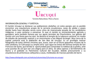 Turismo Naturaleza / flora y fauna
INFORMACIÓN GENERAL Y TURÍSTICA:
El Cantón Urcuquí se destacan sus poblaciones aledañas; en estos parajes aún es posible
encontrar una arquitectura propia de la serranía ecuatoriana, casas de adobe y poyos
donde hasta hace décadas servía como sitios de improvisada posada de los vendedores
indígenas, o para sentarse a conversar. Es que el cantón es eminentemente agrícola y
ganadero, pero también famoso por sus aguas termales de Chachimbiro. Las iglesias del
cantón son una fiesta para los ojos. Se destaca el templo de la cabecera cantonal, en medio
de árboles de jacarandá, espinos y un monumento a San Miguel Arcángel. Muy cerca de la
capital cantonal está la población de San Blas de Urcuquí. Es un privilegio realizar
fotografías de estos últimos rincones que, acaso, sean en el futuro pequeños museos de la
vida cotidiana. En Cahuasquí su amplio atrio -que sigue las líneas del famoso templo de San
Francisco de Quito, que brinda la oportunidad para comprobar la nobleza de la piedra, ante
unas puestas de sol que son una alegría para el alma. Se ubica apenas a 50 kilómetros de
Ibarra y el poblado es Patrimonio Cultural del Ecuador, debido precisamente a su
arquitectura de pintorescas callejuelas y casas, moldeadas de macizas paredes de barro.
http://www.eltelegrafo.com.ec/noticias/columnistas/1/turismo-en-urcuqui
URCUQUÍ
 