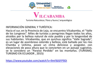 Turismo Naturaleza / flora y fauna / arqueológico
INFORMACIÓN GENERAL Y TURÍSTICA:
Hacia el sur, en la Provincia de Loja, se encuentra Vilcabamba, el “Valle
de los Longevos”. Miles de turistas y peregrinos llegan todos los años,
atraídos por la belleza natural de este pueblo y por la longevidad de
sus habitantes. Vilcabamba, que en quichua significa “Valle Sagrado”,
es un lugar de asombroso colorido y belleza, está bañado por los ríos
Chamba y Uchima, posee un clima delicioso y acogedor, con
elevaciones de poca altura que lo convierten en un paisaje sugestivo,
se lo considera un "Paraíso Perdido" en las montañas. (TURISMO,
TURISMO EN ECUADOR , 2015)
https://www.youtube.com/watch?v=9mF8JSFP9DI
VILCABAMBA
 