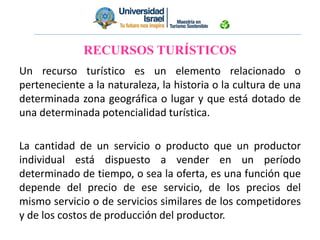 RECURSOS TURÍSTICOS
Un recurso turístico es un elemento relacionado o
perteneciente a la naturaleza, la historia o la cultura de una
determinada zona geográfica o lugar y que está dotado de
una determinada potencialidad turística.
La cantidad de un servicio o producto que un productor
individual está dispuesto a vender en un período
determinado de tiempo, o sea la oferta, es una función que
depende del precio de ese servicio, de los precios del
mismo servicio o de servicios similares de los competidores
y de los costos de producción del productor.
 