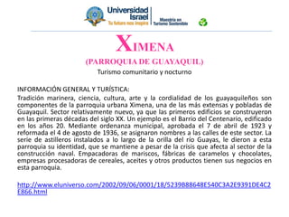 Turismo comunitario y nocturno
INFORMACIÓN GENERAL Y TURÍSTICA:
Tradición marinera, ciencia, cultura, arte y la cordialidad de los guayaquileños son
componentes de la parroquia urbana Ximena, una de las más extensas y pobladas de
Guayaquil. Sector relativamente nuevo, ya que las primeros edificios se construyeron
en las primeras décadas del siglo XX. Un ejemplo es el Barrio del Centenario, edificado
en los años 20. Mediante ordenanza municipal, aprobada el 7 de abril de 1923 y
reformada el 4 de agosto de 1936, se asignaron nombres a las calles de este sector. La
serie de astilleros instalados a lo largo de la orilla del río Guayas, le dieron a esta
parroquia su identidad, que se mantiene a pesar de la crisis que afecta al sector de la
construcción naval. Empacadoras de mariscos, fábricas de caramelos y chocolates,
empresas procesadoras de cereales, aceites y otros productos tienen sus negocios en
esta parroquia.
http://www.eluniverso.com/2002/09/06/0001/18/5239B88648E540C3A2E9391DE4C2
E866.html
XIMENA
(PARROQUIA DE GUAYAQUIL)
 