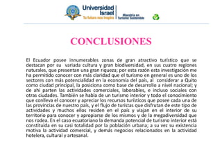 El Ecuador posee innumerables zonas de gran atractivo turístico que se
destacan por su variada cultura y gran biodiversidad, en sus cuatro regiones
naturales, que presentan una gran riqueza; por esta razón esta investigación me
ha permitido conocer con más claridad que el turismo en general es uno de los
sectores con más potencialidad en la economía del país, al considerar a Quito
como ciudad principal, la posiciona como base de desarrollo a nivel nacional; y
de ahí parten las actividades comerciales, laborables, e incluso sociales con
otras ciudades. También se habla de un turismo interior y todo el conocimiento
que conlleva el conocer y apreciar los recursos turísticos que posee cada una de
las provincias de nuestro país, y el flujo de turistas que disfrutan de este tipo de
actividades y muchos ellos residen en el país y viajan en el interior de su
territorio para conocer y apropiarse de los mismos y de la megadiversidad que
nos rodea. En el caso ecuatoriano la demanda potencial de turismo interior está
constituida en su casi totalidad por la población urbana; a su vez su existencia
motiva la actividad comercial, y demás negocios relacionados en la actividad
hotelera, cultural y artesanal.
CONCLUSIONES
 
