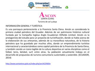 ANCON
(SANTA ELENA)
Turismo de sol y playa
INFORMACIÓN GENERAL Y TURÍSTICA:
Es una parroquia perteneciente a la Provincia Santa Elena. Ancón es considerada la
primera ciudad petrolera del Ecuador. Además de ser patrimonio histórico cultural
fundada por la Compañía Inglesa Anglo Ecuadorian Oilfields Limited. Ancón es la
protagonista del estudio para un proyecto de turistificación, donde se habla acerca de
la elaboración de sus artesanías, además de su maravillosa naturaleza, de la historia
petrolera que ha guardado por muchos años, dando un emprendimiento turístico
internacional y caracterizándose como capital petrolera de la Provincia de Santa Elena,
y también siendo un icono legible de la cultura deportiva en varias disciplinas como el
fútbol, tenis, béisbol, surf, entre otras. Su población actualmente trabaja en el
desarrollo de propuestas de turismo comunitario sustentable y sostenible. (ECUADOR,
2014)
http://www.santaelena.gob.ec/index.php/anc%C3%B3n
 
