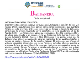 BALBANERA
Turismo cultural
INFORMACIÓN GENERAL Y TURÍSTICA:
El cantón Colta no solo es atractivo por sus paisajes, la laguna, la estación del tren y el
nevado Chimborazo, también lo es por sus edificaciones patrimoniales que guarda la
historia de esta provincia. Entre esos inmuebles se destaca la iglesia la Balbanera,
considerada la primera levantada por lo españoles en suelo ecuatoriano el 15 de
Agosto de 1534. Los historiadores ubican su construcción, de estilo colonial, en 1534.
La iglesia está situada a un costado de la vía Riobamba-Colta-Cuenca, frente a la
laguna Kultacocha (Colta). Según el libro Chimborazo y su gente, señala que la
Balbanera fue sitio de peregrinación para los habitantes de los pueblos aledaños e
incluso de sectores lejanos. En la plazoleta laboran 10 artesanos que ofrecen al
visitante recuerdos elaborados con tagua. También bufandas, abrigos, guantes y
chompas de lana de camélidos de la zona que volvieron a reintroducirse como las
vicuñas, alpacas y llamas. Por eso, es la parada obligada para los turistas que arriban
en autoferro. La iglesia de Balbanera es uno de los 5 santuarios que fueron
restaurados por el Instituto Nacional de Patrimonio Cultural (INPC) y está considerada
patrimonio material de Ecuador. (CHIMBORACENSE, 2012)
https://www.youtube.com/watch?v=DUWpKPf9p0E
 