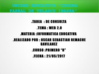 UNIDAD EDUCATIVA “CORINA 
PARRAL DE VELASCO IBARRA” 
.TAREA : DE CONSULTA
.TEMA : WEB 2.0
.MATERIA :INFORMATICA EDUCATIVA
.REALIZADO POR : OSCAR SEBASTIAN REMACHE
GAVILANEZ
.CURSO :PRIMERO “B”
.FECHA : 21/05/2017
 