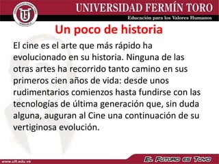 El cine es el arte que más rápido ha
evolucionado en su historia. Ninguna de las
otras artes ha recorrido tanto camino en sus
primeros cien años de vida: desde unos
rudimentarios comienzos hasta fundirse con las
tecnologías de última generación que, sin duda
alguna, auguran al Cine una continuación de su
vertiginosa evolución.
Un poco de historia
 