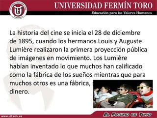 La historia del cine se inicia el 28 de diciembre
de 1895, cuando los hermanos Louis y Auguste
Lumière realizaron la primera proyección pública
de imágenes en movimiento. Los Lumière
habían inventado lo que muchos han calificado
como la fábrica de los sueños mientras que para
muchos otros es una fábrica, sí, pero de hacer
dinero.
 