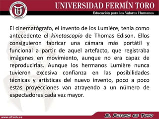 El cinematógrafo, el invento de los Lumière, tenía como
antecedente el kinetoscopio de Thomas Edison. Ellos
consiguieron fabricar una cámara más portátil y
funcional a partir de aquel artefacto, que registraba
imágenes en movimiento, aunque no era capaz de
reproducirlas. Aunque los hermanos Lumière nunca
tuvieron excesiva confianza en las posibilidades
técnicas y artísticas del nuevo invento, poco a poco
estas proyecciones van atrayendo a un número de
espectadores cada vez mayor.
 