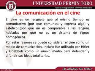 El cine es un lenguaje que al mismo tiempo es
comunicativo (por que comunica y expresa algo) y
estético (por que no es comparable a las lenguas
habladas por que no es un sistema de signos
homogéneo).
Por estas razones se puede considerar el cine como un
medio de comunicación, incluso fue utilizado por Hitler
y Goebbels como un nuevo medio para defender y
difundir sus ideas totalitarias.
La comunicación en el cine
 