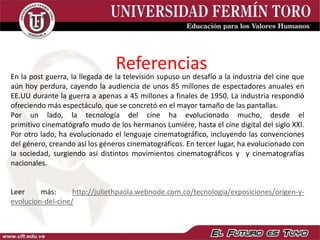 Referencias
En la post guerra, la llegada de la televisión supuso un desafío a la industria del cine que
aún hoy perdura, cayendo la audiencia de unos 85 millones de espectadores anuales en
EE.UU durante la guerra a apenas a 45 millones a finales de 1950. La industria respondió
ofreciendo más espectáculo, que se concretó en el mayor tamaño de las pantallas.
Por un lado, la tecnología del cine ha evolucionado mucho, desde el
primitivo cinematógrafo mudo de los hermanos Lumiére, hasta el cine digital del siglo XXI.
Por otro lado, ha evolucionado el lenguaje cinematográfico, incluyendo las convenciones
del género, creando así los géneros cinematográficos. En tercer lugar, ha evolucionado con
la sociedad, surgiendo así distintos movimientos cinematográficos y y cinematografías
nacionales.
Leer más: http://juliethpaola.webnode.com.co/tecnologia/exposiciones/origen-y-
evolucion-del-cine/
 