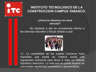 INSTITUTO TECNOLOGICO DE LA
CONSTRUCCION CAMPUS TABASCO.
¿Cómo se relaciona con otras
ciencias?
No obstante a ello es considerada inferior a
las ciencias naturales o físicas debido a que:
1).- La variabilidad de los sujetos humanos hace
imposible que exista en materia social una
regularidad suficiente para llevar a cabo un método
hipotético deductivo. Lo más que se puede esperar es
una simple regularidad estadística o aproximativa.
 