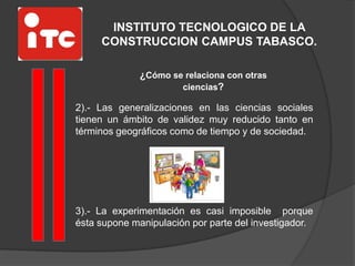 INSTITUTO TECNOLOGICO DE LA
CONSTRUCCION CAMPUS TABASCO.
¿Cómo se relaciona con otras
ciencias?
2).- Las generalizaciones en las ciencias sociales
tienen un ámbito de validez muy reducido tanto en
términos geográficos como de tiempo y de sociedad.
3).- La experimentación es casi imposible porque
ésta supone manipulación por parte del investigador.
 