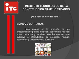 INSTITUTO TECNOLOGICO DE LA
CONSTRUCCION CAMPUS TABASCO.
¿Qué tipos de métodos tiene?
MÉTODO CUANTITATIVO.-
Hace énfasis en la precisión de los
procedimientos para la medición, así como la relación
entre conceptos y variables, con los que se mide
subjetiva e intersubjetiva los procesos, hechos,
estructuras y personas en la sociedad.
 