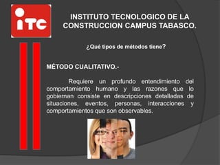 INSTITUTO TECNOLOGICO DE LA
CONSTRUCCION CAMPUS TABASCO.
¿Qué tipos de métodos tiene?
MÉTODO CUALITATIVO.-
Requiere un profundo entendimiento del
comportamiento humano y las razones que lo
gobiernan consiste en descripciones detalladas de
situaciones, eventos, personas, interacciones y
comportamientos que son observables.
 