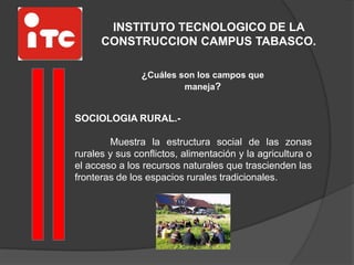 INSTITUTO TECNOLOGICO DE LA
CONSTRUCCION CAMPUS TABASCO.
¿Cuáles son los campos que
maneja?
SOCIOLOGIA RURAL.-
Muestra la estructura social de las zonas
rurales y sus conflictos, alimentación y la agricultura o
el acceso a los recursos naturales que trascienden las
fronteras de los espacios rurales tradicionales.
 