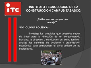 INSTITUTO TECNOLOGICO DE LA
CONSTRUCCION CAMPUS TABASCO.
¿Cuáles son los campos que
maneja?
SOCIOLOGIA POLÍTICA.-
Investiga los principios que debemos seguir
de base para la dirección de un conglomerado
humano, la dirección o conducción asi como también
analiza los sistemas de gobierno y organización
económica para comprender el clima político de las
sociedades.
 
