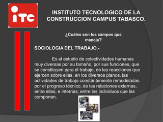 INSTITUTO TECNOLOGICO DE LA
CONSTRUCCION CAMPUS TABASCO.
¿Cuáles son los campos que
maneja?
SOCIOLOGIA DEL TRABAJO.-
Es el estudio de colectividades humanas
muy diversas por su tamaño, por sus funciones, que
se constituyen para el trabajo, de las reacciones que
ejercen sobre ellas, en los diversos planos, las
actividades de trabajo constantemente remodeladas
por el progreso técnico, de las relaciones externas,
entre ellas, e internas, entre los individuos que las
componen.
 