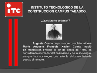 INSTITUTO TECNOLOGICO DE LA
CONSTRUCCION CAMPUS TABASCO.
¿Qué autores destacan?
Auguste Comte cuyo nombre completo Isidore
Marie Auguste François Xavier Comte nació
en Montpellier, Francia el 19 de enero de 1798, es
considerado el creador del positivismo y de la sociología,
aunque hay sociólogos que solo le atribuyen haberle
puesto el nombre.
 