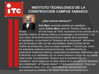 INSTITUTO TECNOLOGICO DE LA
CONSTRUCCION CAMPUS TABASCO.
¿Qué autores destacan?
Karl Marx conocido también en castellano
como Carlos Marx nació en Tréveris, Reino de
Prusia el 5 de mayo de 1918, incursionó en los campos de la
filosofía, historia, la ciencia política, la sociología y la economía.; Fue
muy crítico de la forma socioeconómica vigente de la sociedad,
el capitalismo, al que llamó la "dictadura de la burguesía", afirmando
que se llevaba a cabo por las acaudaladas clases dueñas de los
medios de producción, para su propio beneficio. Y teorizó que, como
los anteriores sistemas socioeconómicos, inevitablemente se
producirían tensiones internas, producidas por las leyes dialécticas, que
lo llevarían a su reemplazo por un nuevo sistema a cargo de una nueva
clase social, el proletariado. Sostuvo que la sociedad bajo el
socialismo, sería regida por la clase obrera en lo que llamó la ”dictadura
del proletariado", el "Estado obrero" o "democracia obrera". Creía que
el socialismo sería, a su vez, eventualmente reemplazado por
una sociedad sin Estado y sin clases llamada comunismo puro. .
 
