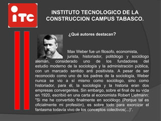 INSTITUTO TECNOLOGICO DE LA
CONSTRUCCION CAMPUS TABASCO.
¿Qué autores destacan?
Max Weber fue un filosofo, economista,
jurista, historiador, politólogo y sociólogo
alemán, considerado uno de los fundadores del
estudio moderno de la sociología y la administración pública,
con un marcado sentido anti positivista. A pesar de ser
reconocido como uno de los padres de la sociología, Weber
nunca se vio a sí mismo como sociólogo, sino como
historiador, para él, la sociología y la historia eran dos
empresas convergentes. Sin embargo, sobre el final de su vida
en 1920, escribió en una carta al economista Robert Liefmann:
"Si me he convertido finalmente en sociólogo (Porque tal es
oficialmente mi profesión), es sobre todo para exorcizar el
fantasma todavía vivo de los conceptos colectivos(...)“.
 