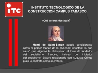 INSTITUTO TECNOLOGICO DE LA
CONSTRUCCION CAMPUS TABASCO.
¿Qué autores destacan?
Henri de Saint-Simon puede considerarse
como el primer teórico de la sociedad industrial, lo que
causó que algunos le atribuyeran el título de fundador
del socialismo francés, incluso de iniciador
del socialismo. Estuvo relacionado con Auguste Comte
pues lo contrató como secretario.
 