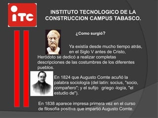 INSTITUTO TECNOLOGICO DE LA
CONSTRUCCION CAMPUS TABASCO.
¿Como surgió?
Ya existía desde mucho tiempo atrás,
en el Siglo V antes de Cristo,
Heródoto se dedicó a realizar completas
descripciones de las costumbres de los diferentes
pueblos.
En 1824 que Augusto Comte acuñó la
palabra sociología (del latín: socius, "socio,
compañero"; y el sufijo griego -logía, "el
estudio de").
En 1838 aparece impresa primera vez en el curso
de filosofía positiva que impartió Augusto Comte.
 