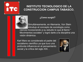 INSTITUTO TECNOLOGICO DE LA
CONSTRUCCION CAMPUS TABASCO.
¿Como surgió?
Simultáneamente, en Alemania, Von Stein
introdujo el concepto de sociología como
ciencia incorporando a su estudio lo que él llamó “
Movimientos sociales" y logró darle a la disciplina una
visión dinámica.
Karl Marx es considerado el padre del
socialismo científico ya que tuvo una
profunda influencia en el pensamiento
social y la crítica del siglo XIX. .
 