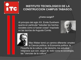 INSTITUTO TECNOLOGICO DE LA
CONSTRUCCION CAMPUS TABASCO.
Al principio del siglo XX. Emile Durkheim
quería en particular "estudiar los hechos
sociales como si fueran cosas" inspirado
en las teorías de Auguste Comte.
¿Como surgió?
Max Weber tomó un camino diferente: empleó
la Ciencia política, la Economía política, la
Filosofía de la cultura y del derecho, los estudios
religiosos que son, según él, todo como la sociología,
las "ciencias de la cultura".
 