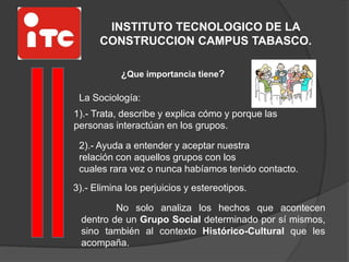 INSTITUTO TECNOLOGICO DE LA
CONSTRUCCION CAMPUS TABASCO.
¿Que importancia tiene?
La Sociología:
1).- Trata, describe y explica cómo y porque las
personas interactúan en los grupos.
2).- Ayuda a entender y aceptar nuestra
relación con aquellos grupos con los
cuales rara vez o nunca habíamos tenido contacto.
No solo analiza los hechos que acontecen
dentro de un Grupo Social determinado por sí mismos,
sino también al contexto Histórico-Cultural que les
acompaña.
3).- Elimina los perjuicios y estereotipos.
 