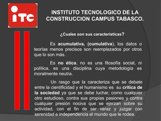INSTITUTO TECNOLOGICO DE LA
CONSTRUCCION CAMPUS TABASCO.
¿Cuales son sus características?
Es acumulativa, (cumulativa), los datos o
teorías menos precisos son reemplazados por otros
que lo son más.
Es no ética, no es una filosofía social, ni
política, es una disciplina cuya metodología es
moralmente neutra.
Un rasgo que la caracteriza que se debate
entre la cientificidad y el humanismo es su crítica de
la sociedad ya que se debe luchar, como cualquier
otro estudioso, contra sus propias pasiones y contra
cualquier presión nociva que se ejerzan sobre su
actividad, con el fin de ser veraz y juzgar con
serenidad e independencia el mundo que le rodea.
 