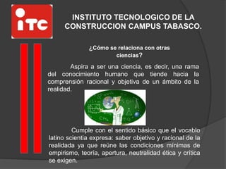 INSTITUTO TECNOLOGICO DE LA
CONSTRUCCION CAMPUS TABASCO.
¿Cómo se relaciona con otras
ciencias?
Aspira a ser una ciencia, es decir, una rama
del conocimiento humano que tiende hacia la
comprensión racional y objetiva de un ámbito de la
realidad.
Cumple con el sentido básico que el vocablo
latino scientia expresa: saber objetivo y racional de la
realidada ya que reúne las condiciones mínimas de
empirismo, teoría, apertura, neutralidad ética y crítica
se exigen.
 