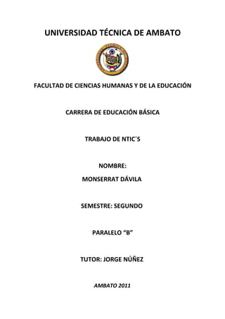 UNIVERSIDAD TÉCNICA DE AMBATO




FACULTAD DE CIENCIAS HUMANAS Y DE LA EDUCACIÓN


         CARRERA DE EDUCACIÓN BÁSICA


              TRABAJO DE NTIC´S


                  NOMBRE:
              MONSERRAT DÁVILA


             SEMESTRE: SEGUNDO


                 PARALELO “B”


             TUTOR: JORGE NÚÑEZ


                 AMBATO 2011
 