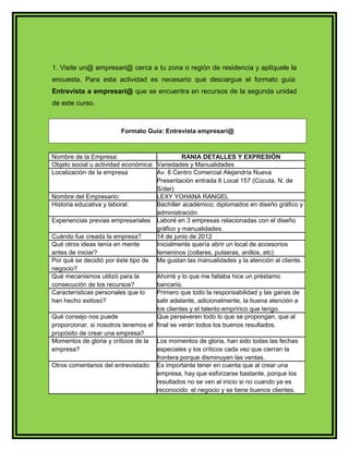 1. Visite un@ empresari@ cerca a tu zona o región de residencia y aplíquele la 
encuesta. Para esta actividad es necesario que descargue el formato guía: 
Entrevista a empresari@ que se encuentra en recursos de la segunda unidad 
de este curso. 
Formato Guía: Entrevista empresari@ 
Nombre de la Empresa: RANIA DETALLES Y EXPRESIÓN 
Objeto social u actividad económica: Variedades y Manualidades 
Localización de la empresa Av. 6 Centro Comercial Alejandría Nueva 
Presentación entrada 8 Local 157 (Cúcuta, N. de 
S/der) 
Nombre del Empresario: LEXY YOHANA RANGEL 
Historia educativa y laboral: Bachiller académico; diplomados en diseño gráfico y 
administración 
Experiencias previas empresariales Laboré en 3 empresas relacionadas con el diseño 
gráfico y manualidades. 
Cuándo fue creada la empresa? 14 de junio de 2012 
Qué otros ideas tenía en mente 
antes de iniciar? 
Inicialmente quería abrir un local de accesorios 
femeninos (collares, pulseras, anillos, etc) 
Por qué se decidió por éste tipo de 
negocio? 
Me gustan las manualidades y la atención al cliente. 
Qué mecanismos utilizó para la 
consecución de los recursos? 
Ahorré y lo que me faltaba hice un préstamo 
bancario. 
Características personales que lo 
han hecho exitoso? 
Primero que todo la responsabilidad y las ganas de 
salir adelante, adicionalmente, la buena atención a 
los clientes y el talento emprírico que tengo. 
Qué consejo nos puede 
proporcionar, si nosotros tenemos el 
propósito de crear una empresa? 
Que perseveren todo lo que se propongan, que al 
final se verán todos los buenos resultados. 
Momentos de gloria y críticos de la 
empresa? 
Los momentos de gloria, han sido todas las fechas 
especiales y los críticos cada vez que cierran la 
frontera porque disminuyen las ventas. 
Otros comentarios del entrevistado: Es importante tener en cuenta que al crear una 
empresa, hay que esforzarse bastante, porque los 
resultados no se ven al inicio si no cuando ya es 
reconocido el negocio y se tiene buenos clientes. 
 