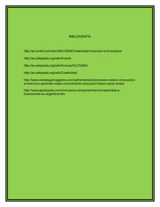 BIBLIOGRAFÍA 
http://es.scribd.com/doc/58412608/Creatividad-Invencion-e-Innovacion 
http://es.wikipedia.org/wiki/Invento 
http://es.wikipedia.org/wiki/Innovaci%C3%B3n 
http://es.wikipedia.org/wiki/Creatividad 
http://www.estrategiamagazine.com/administracion/proceso-creativo-innovacion-e- 
invencion-aprender-mejor-conocimiento-educacion-futuro-oscar-isoba/ 
http://www.gestiopolis.com/innovacion-emprendimiento/creatividad-e-invenciones- 
en-argentina.htm 
