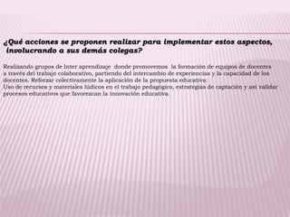 ¿Qué acciones se proponen realizar para implementar estos aspectos,
involucrando a sus demás colegas?
Realizando grupos de Inter aprendizaje donde promovemos la formación de equipos de docentes
a través del trabajo colaborativo, partiendo del intercambio de experiencias y la capacidad de los
docentes. Reforzar colectivamente la aplicación de la propuesta educativa:
Uso de recursos y materiales lúdicos en el trabajo pedagógico, estrategias de captación y así validar
procesos educativos que favorezcan la innovación educativa.
 