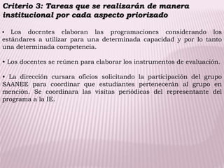 Criterio 3: Tareas que se realizarán de manera
institucional por cada aspecto priorizado
• Los docentes elaboran las programaciones considerando los
estándares a utilizar para una determinada capacidad y por lo tanto
una determinada competencia.
• Los docentes se reúnen para elaborar los instrumentos de evaluación.
• La dirección cursara oficios solicitando la participación del grupo
SAANEE para coordinar que estudiantes pertenecerán al grupo en
mención. Se coordinara las visitas periódicas del representante del
programa a la IE.
 